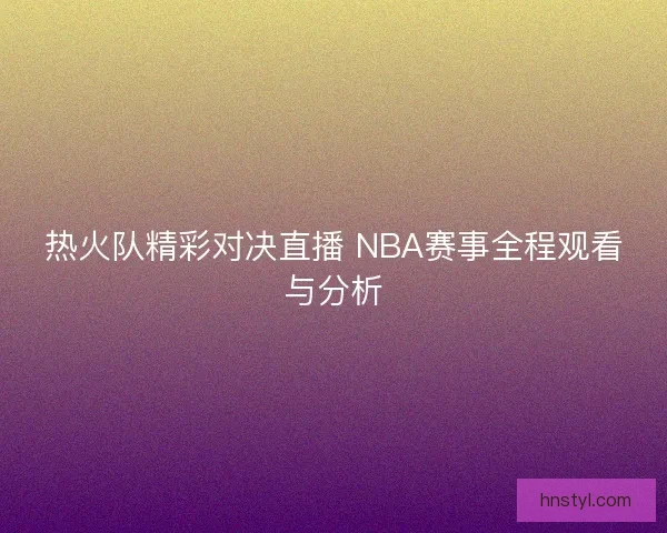 热火队精彩对决直播 NBA赛事全程观看与分析