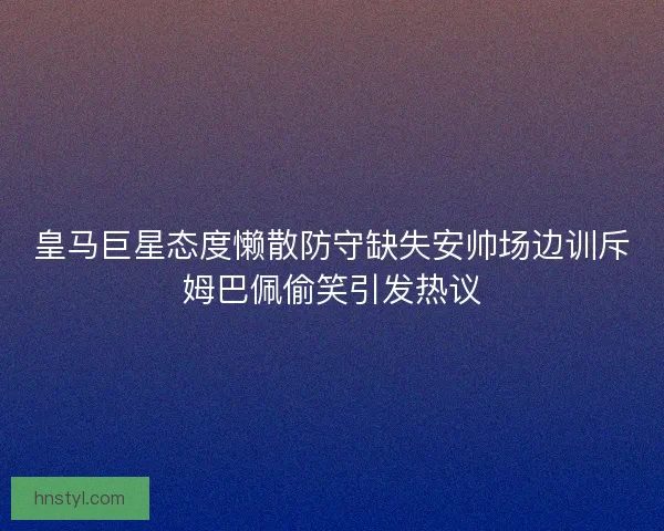 皇马巨星态度懒散防守缺失安帅场边训斥姆巴佩偷笑引发热议
