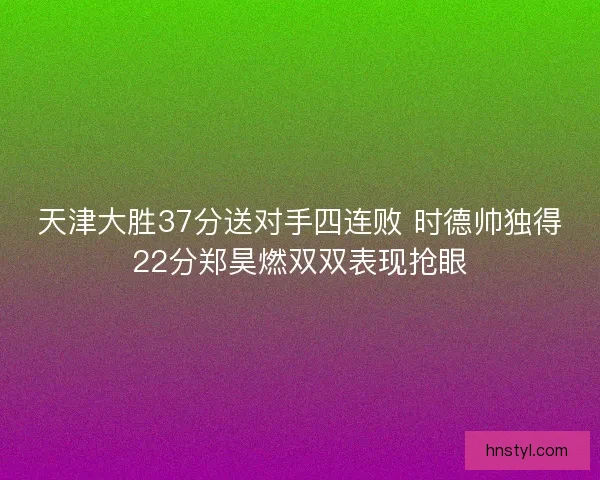 天津大胜37分送对手四连败 时德帅独得22分郑昊燃双双表现抢眼