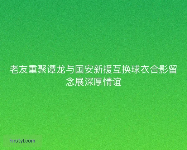 老友重聚谭龙与国安新援互换球衣合影留念展深厚情谊