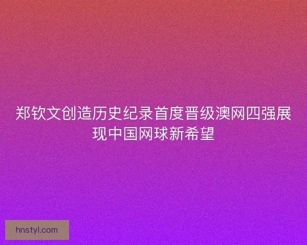 郑钦文创造历史纪录首度晋级澳网四强展现中国网球新希望