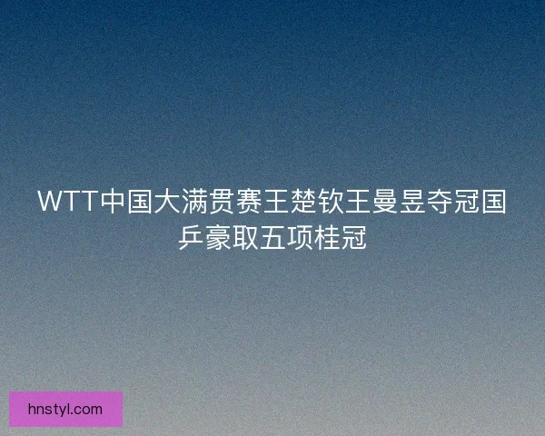 WTT中国大满贯赛王楚钦王曼昱夺冠国乒豪取五项桂冠