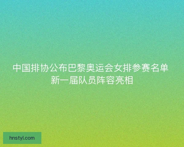 中国排协公布巴黎奥运会女排参赛名单 新一届队员阵容亮相