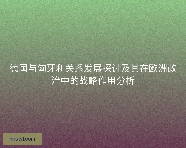 德国与匈牙利关系发展探讨及其在欧洲政治中的战略作用分析