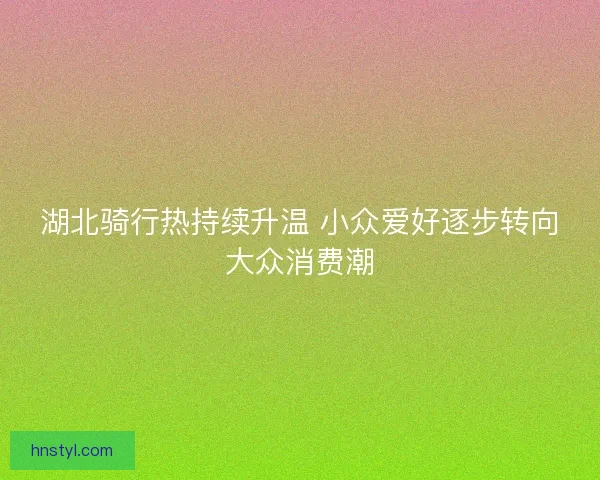 湖北骑行热持续升温 小众爱好逐步转向大众消费潮