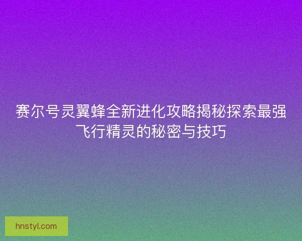 赛尔号灵翼蜂全新进化攻略揭秘探索最强飞行精灵的秘密与技巧