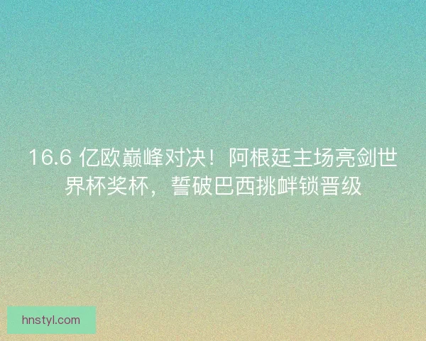 16.6 亿欧巅峰对决！阿根廷主场亮剑世界杯奖杯，誓破巴西挑衅锁晋级
