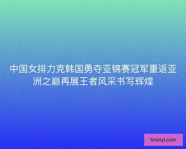 中国女排力克韩国勇夺亚锦赛冠军重返亚洲之巅再展王者风采书写辉煌