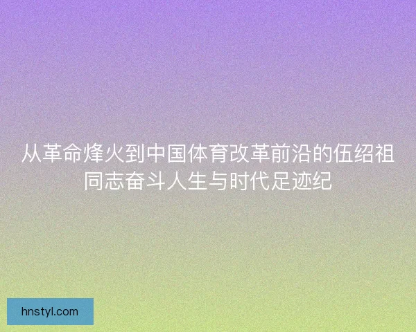 从革命烽火到中国体育改革前沿的伍绍祖同志奋斗人生与时代足迹纪