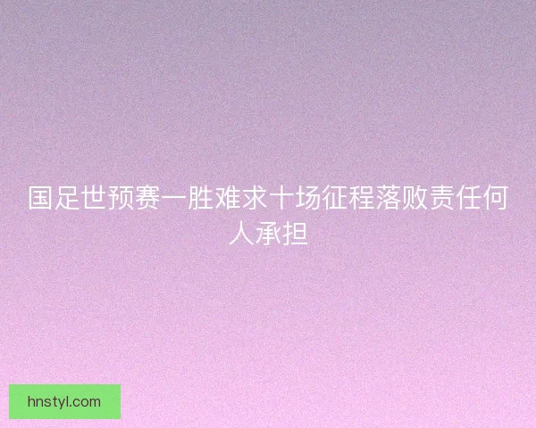 国足世预赛一胜难求十场征程落败责任何人承担