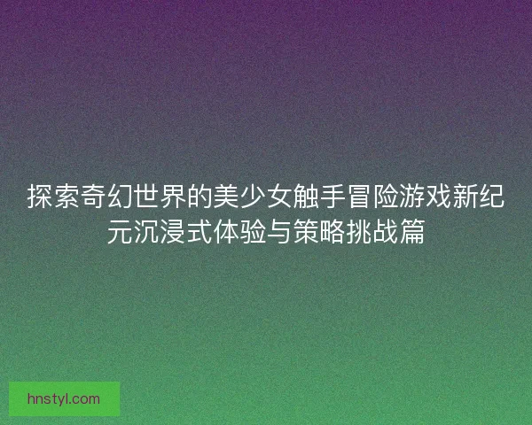 探索奇幻世界的美少女触手冒险游戏新纪元沉浸式体验与策略挑战篇 探索奇幻世界的美少女触手冒险游戏新纪元沉浸式体验与策略挑战篇