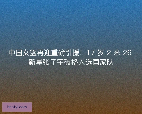 中国女篮再迎重磅引援！17 岁 2 米 26 新星张子宇破格入选国家队