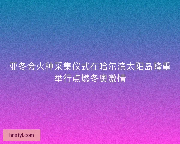 亚冬会火种采集仪式在哈尔滨太阳岛隆重举行点燃冬奥激情 亚冬会火种采集仪式在哈尔滨太阳岛隆重举行点燃冬奥激情