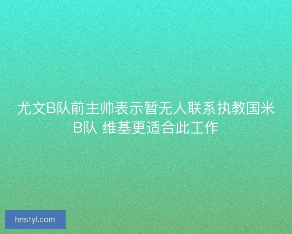 尤文B队前主帅表示暂无人联系执教国米B队 维基更适合此工作