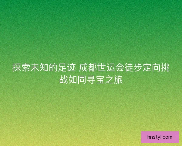 探索未知的足迹 成都世运会徒步定向挑战如同寻宝之旅