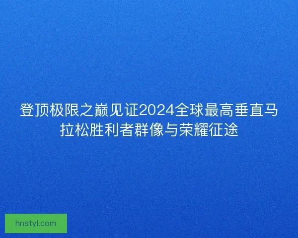 登顶极限之巅见证2024全球最高垂直马拉松胜利者群像与荣耀征途