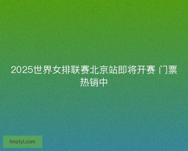 2025世界女排联赛北京站即将开赛 门票热销中