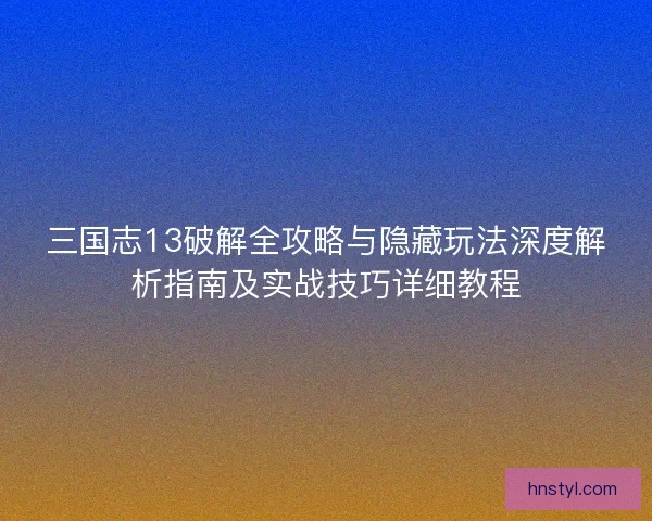 三国志13破解全攻略与隐藏玩法深度解析指南及实战技巧详细教程