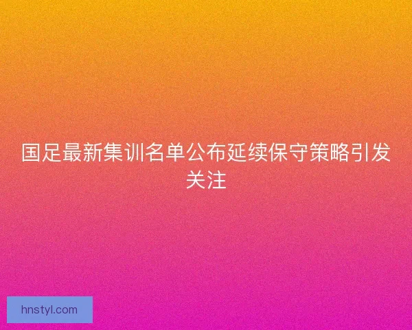国足最新集训名单公布延续保守策略引发关注