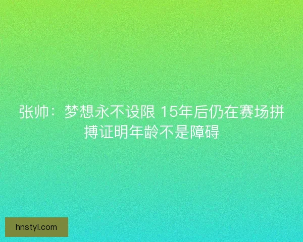 张帅:梦想永不设限 15年后仍在赛场拼搏证明年龄不是障碍 张帅:梦想永不设限 15年后仍在赛场拼搏证明年龄不是障碍