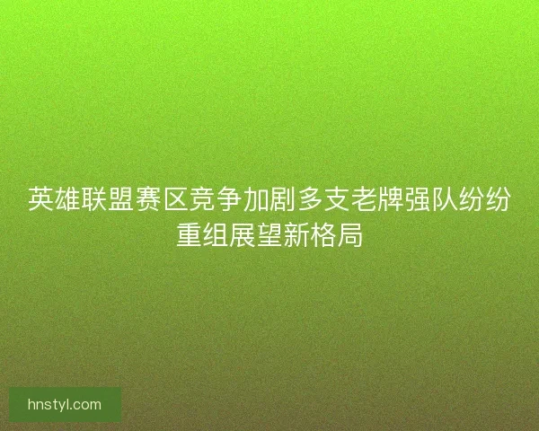 英雄联盟赛区竞争加剧多支老牌强队纷纷重组展望新格局 英雄联盟赛区竞争加剧多支老牌强队纷纷重组展望新格局