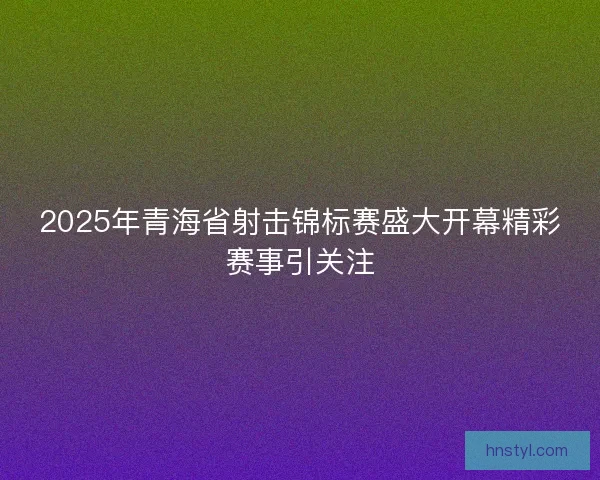 2025年青海省射击锦标赛盛大开幕精彩赛事引关注