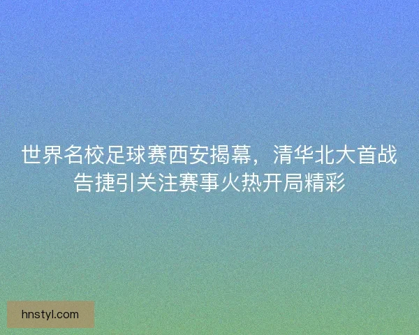 世界名校足球赛西安揭幕，清华北大首战告捷引关注赛事火热开局精彩