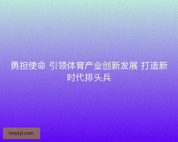 勇担使命 引领体育产业创新发展 打造新时代排头兵