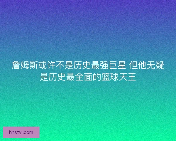 詹姆斯或许不是历史最强巨星 但他无疑是历史最全面的篮球天王