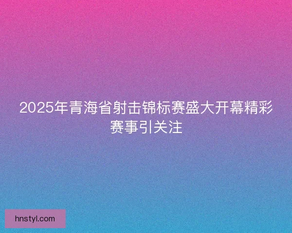 2025年青海省射击锦标赛盛大开幕精彩赛事引关注