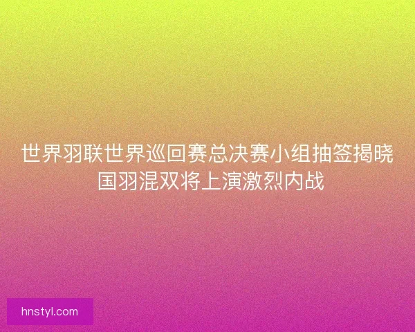 世界羽联世界巡回赛总决赛小组抽签揭晓 国羽混双将上演激烈内战