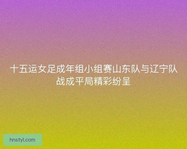 十五运女足成年组小组赛山东队与辽宁队战成平局精彩纷呈