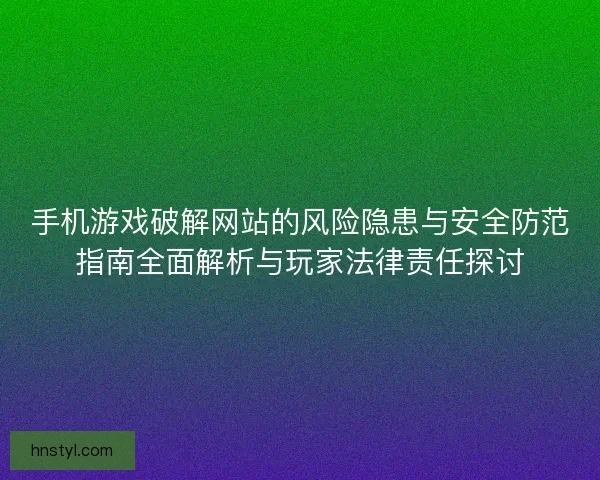 手机游戏破解网站的风险隐患与安全防范指南全面解析与玩家法律责任探讨 手机游戏破解网站的风险隐患与安全防范指南全面解析与玩家法律责任探讨