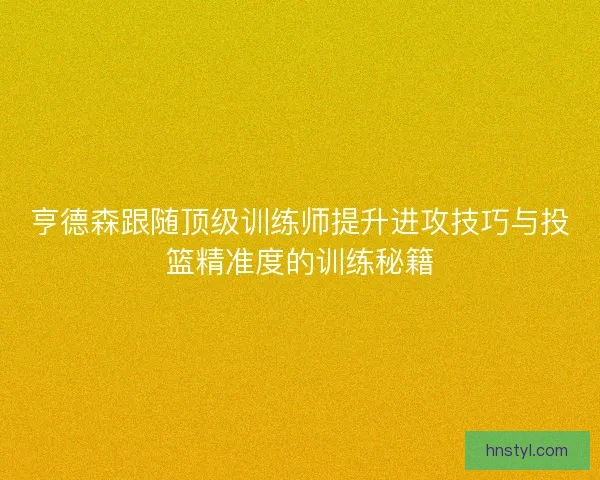 亨德森跟随顶级训练师提升进攻技巧与投篮精准度的训练秘籍