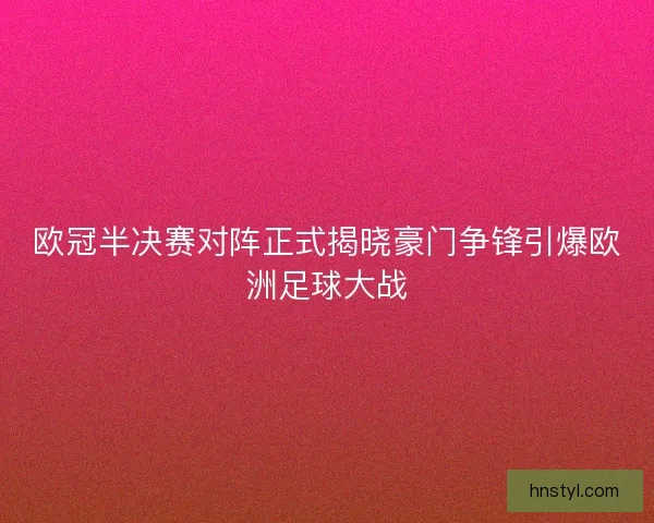 欧冠半决赛对阵正式揭晓豪门争锋引爆欧洲足球大战