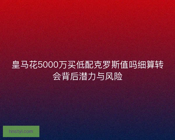 皇马花5000万买低配克罗斯值吗细算转会背后潜力与风险 皇马花5000万买低配克罗斯值吗细算转会背后潜力与风险