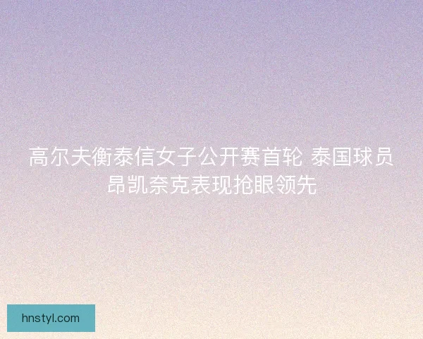 高尔夫衡泰信女子公开赛首轮 泰国球员昂凯奈克表现抢眼领先