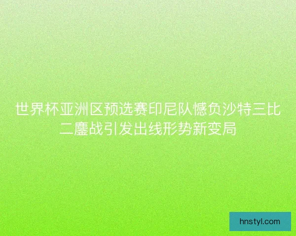 世界杯亚洲区预选赛印尼队憾负沙特三比二鏖战引发出线形势新变局