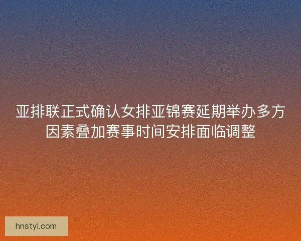 亚排联正式确认女排亚锦赛延期举办多方因素叠加赛事时间安排面临调整