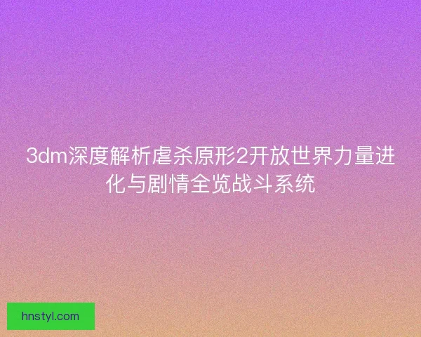 3dm深度解析虐杀原形2开放世界力量进化与剧情全览战斗系统