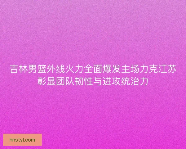 吉林男篮外线火力全面爆发主场力克江苏彰显团队韧性与进攻统治力
