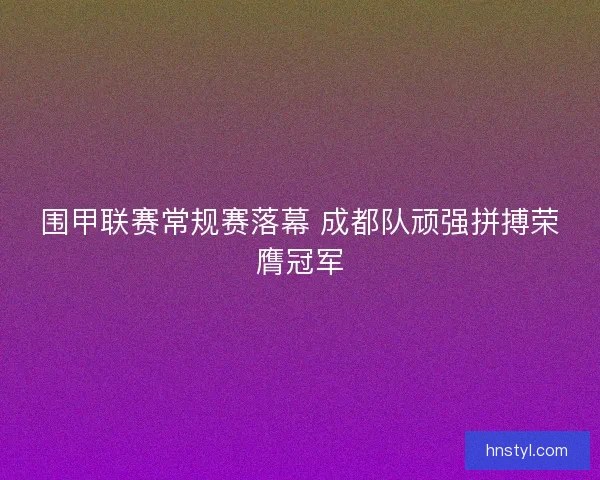 围甲联赛常规赛落幕 成都队顽强拼搏荣膺冠军 围甲联赛常规赛落幕 成都队顽强拼搏荣膺冠军